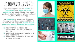 Coronavirus 2020:
Dopo aver ripercorso la storia del
SARS-COV-2 dal punto di vista
evolutivo per comprendere come tale
pandemia abbia avuto origine, vediamo
ciò che è bene fare oggi.
La PANDEMIA ha sconvolto il mondo
intero, parte della responsabilità è
nostra ma, se vogliamo uscire al più
presto da questa tremenda situazione:
❏ RISPETTIAMO LE MISURE DI
QUARANTENA E DI DISTANZIAMENTO
SOCIALE
❏ LIMITIAMO AL MINIMO I CONTATTI E
GLI SPOSTAMENTI
❏ INDOSSIAMO MASCHERINE E CURIAMO
A FONDO L’IGIENE
 