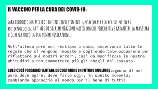 IL VACCINO PER LA CURA DEL COVID-19 :
sARà PRODOTTO MA RICHIEDE INGENTI INVESTIMENTI, un’accurata ricerca scientifica e
biotecnologica, HA TEMPI DI SPERIMENTAZIONE MOLTO LUNGHI POICHé DEVE GARANTIRE LA MASSIMA
SICUREZZA DOPO LA SUA SOMMINISTRAZIONE…
Nell’attesa però noi restiamo a casa, osservando tutte le
regole che ci vengono imposte e cogliendo tale occasione per
riflettere sui nostri errori, così da modificare le nostre
abitudini e non commettere più gli sbagli del passato.
SOLO COSÌ POSSIAMO TENTARE DI COSTRUIRE UN FUTURO MIGLIORE : ognuno di noi
però deve agire, deve farlo oggi, in questo momento,
cambiando approccio al mondo per il bene di tutti!
 