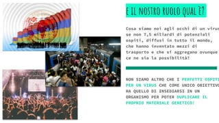 e il nostro ruolo qual è?
Cosa siamo noi agli occhi di un virus
se non 7,5 miliardi di potenziali
ospiti, diffusi in tutto il mondo,
che hanno inventato mezzi di
trasporto e che si aggregano ovunque
ce ne sia la possibilità?
NON SIAMO ALTRO CHE I PERFETTI OSPITI
PER UN VIRUS CHE COME UNICO OBIETTIVO
HA QUELLO DI INSEDIARSI IN UN
ORGANISMO PER POTER DUPLICARE IL
PROPRIO MATERIALE GENETICO!
 