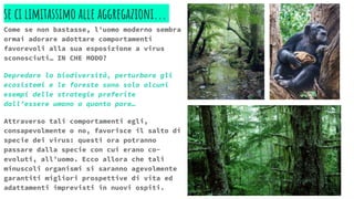 se ci limitassimo alle aggregazioni...
Come se non bastasse, l’uomo moderno sembra
ormai adorare adottare comportamenti
favorevoli alla sua esposizione a virus
sconosciuti… IN CHE MODO?
Depredare la biodiversità, perturbare gli
ecosistemi e le foreste sono solo alcuni
esempi delle strategie preferite
dall’essere umano a quanto pare…
Attraverso tali comportamenti egli,
consapevolmente o no, favorisce il salto di
specie dei virus: questi ora potranno
passare dalla specie con cui erano co-
evoluti, all’uomo. Ecco allora che tali
minuscoli organismi si saranno agevolmente
garantiti migliori prospettive di vita ed
adattamenti imprevisti in nuovi ospiti.
 