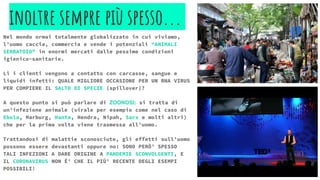 inoltre sempre più spesso...
Nel mondo ormai totalmente globalizzato in cui viviamo,
l’uomo caccia, commercia e vende i potenziali “ANIMALI
SERBATOIO” in enormi mercati dalle pessime condizioni
igienico-sanitarie.
Lì i clienti vengono a contatto con carcasse, sangue e
liquidi infetti: QUALE MIGLIORE OCCASIONE PER UN RNA VIRUS
PER COMPIERE IL SALTO DI SPECIE (spillover)?
A questo punto si può parlare di ZOONOSI: si tratta di
un’infezione animale (virale per esempio come nel caso di
Ebola, Marburg, Hanta, Hendra, Nipah, Sars e molti altri)
che per la prima volta viene trasmessa all’uomo.
Trattandosi di malattie sconosciute, gli effetti sull’uomo
possono essere devastanti oppure no: SONO PERÒ’ SPESSO
TALI INFEZIONI A DARE ORIGINE A PANDEMIE SCONVOLGENTI, E
IL CORONAVIRUS NON È’ CHE IL PIÙ’ RECENTE DEGLI ESEMPI
POSSIBILI!
 