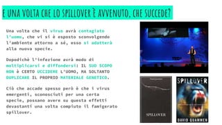 e una volta che lo spillover è avvenuto, che succede?
Una volta che il virus avrà contagiato
l’uomo, che vi si è esposto sconvolgendo
l’ambiente attorno a sé, esso si adatterà
alla nuova specie.
Dopodichè l’infezione avrà modo di
moltiplicarsi e diffondersi: IL SUO SCOPO
NON è CERTO UCCIDERE L’UOMO, MA SOLTANTO
DUPLICARE IL PROPRIO MATERIALE GENETICO.
Ciò che accade spesso però è che i virus
emergenti, sconosciuti per una certa
specie, possano avere su questa effetti
devastanti una volta compiuto il famigerato
spillover.
 