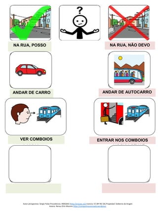 Autor pictogramas: Sergio Palao Procedencia: ARASAAC (http://arasaac.org Licencia: CC (BY-NC-SA) Propiedad: Gobierno de Aragón
Autora: Nerea Ortiz Moreno https://compartiresvivirweb.wordpress.
NA RUA, POSSO NA RUA, NÃO DEVO
ANDAR DE CARRO
VER COMBOIOS ENTRAR NOS COMBOIOS
ANDAR DE AUTOCARRO
 