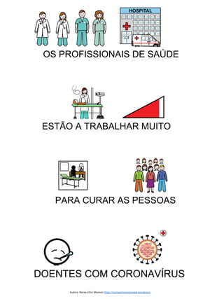 Autor pictogramas: Sergio Palao Procedencia: ARASAAC (http://arasaac.org Licencia: CC (BY-NC-SA) Propiedad: Gobierno de Aragón
Autora: Nerea Ortiz Moreno https://compartiresvivirweb.wordpress.
OS PROFISSIONAIS DE SAÚDE
ESTÃO A TRABALHAR MUITO
PARA CURAR AS PESSOAS
DOENTES COM CORONAVÍRUS
 