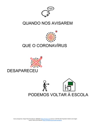 Autor pictogramas: Sergio Palao Procedencia: ARASAAC (http://arasaac.org Licencia: CC (BY-NC-SA) Propiedad: Gobierno de Aragón
Autora: Nerea Ortiz Moreno https://compartiresvivirweb.wordpress.
QUANDO NOS AVISAREM
QUE O CORONAVÍRUS
DESAPARECEU
PODEMOS VOLTAR À ESCOLA
 