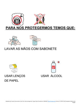 Adaptado por Susana Vasconcelos e Ana Vila- Autor pictogramas: Sergio Palao Procedencia: ARASAAC (http://arasaac.org Licencia: CC (BY-NC-SA) Propiedad: Gobierno de
Aragón
PARA NOS PROTEGERMOS TEMOS QUE:
LAVAR AS MÃOS COM SABONETE
USAR LENÇOS USAR ÁLCOOL
DE PAPEL
 