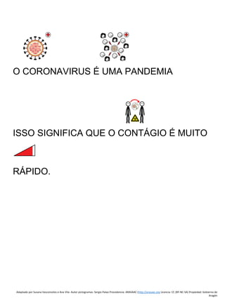 Adaptado por Susana Vasconcelos e Ana Vila- Autor pictogramas: Sergio Palao Procedencia: ARASAAC (http://arasaac.org Licencia: CC (BY-NC-SA) Propiedad: Gobierno de
Aragón
O CORONAVIRUS É UMA PANDEMIA
ISSO SIGNIFICA QUE O CONTÁGIO É MUITO
RÁPIDO.
 