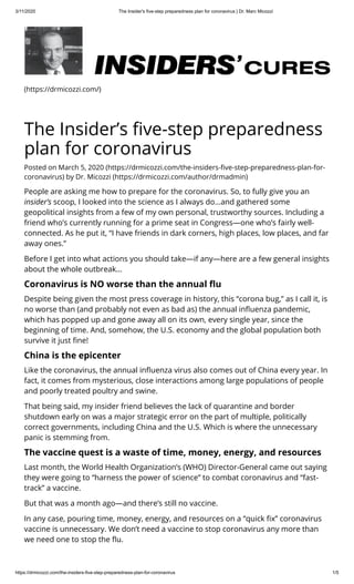 3/11/2020 The Insider's five-step preparedness plan for coronavirus | Dr. Marc Micozzi
https://drmicozzi.com/the-insiders-five-step-preparedness-plan-for-coronavirus 1/5
(https://drmicozzi.com/)
The Insider’s ve-step preparedness
plan for coronavirus
Posted on March 5, 2020 (https://drmicozzi.com/the-insiders- ve-step-preparedness-plan-for-
coronavirus) by Dr. Micozzi (https://drmicozzi.com/author/drmadmin)
People are asking me how to prepare for the coronavirus. So, to fully give you an
insider’s scoop, I looked into the science as I always do…and gathered some
geopolitical insights from a few of my own personal, trustworthy sources. Including a
friend who’s currently running for a prime seat in Congress—one who’s fairly well-
connected. As he put it, “I have friends in dark corners, high places, low places, and far
away ones.”
Before I get into what actions you should take—if any—here are a few general insights
about the whole outbreak…
Coronavirus is NO worse than the annual u
Despite being given the most press coverage in history, this “corona bug,” as I call it, is
no worse than (and probably not even as bad as) the annual in uenza pandemic,
which has popped up and gone away all on its own, every single year, since the
beginning of time. And, somehow, the U.S. economy and the global population both
survive it just ne!
China is the epicenter
Like the coronavirus, the annual in uenza virus also comes out of China every year. In
fact, it comes from mysterious, close interactions among large populations of people
and poorly treated poultry and swine.
That being said, my insider friend believes the lack of quarantine and border
shutdown early on was a major strategic error on the part of multiple, politically
correct governments, including China and the U.S. Which is where the unnecessary
panic is stemming from.
The vaccine quest is a waste of time, money, energy, and resources
Last month, the World Health Organization’s (WHO) Director-General came out saying
they were going to “harness the power of science” to combat coronavirus and “fast-
track” a vaccine.
But that was a month ago—and there’s still no vaccine.
In any case, pouring time, money, energy, and resources on a “quick x” coronavirus
vaccine is unnecessary. We don’t need a vaccine to stop coronavirus any more than
we need one to stop the u.
 