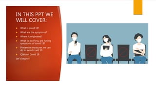 IN THIS PPT WE
WILL COVER:
 What is covid 19?
 What are the symptoms?
 Where it originated?
 What to do if you are having
symptoms of covid 19?
 Preventive measures we can
do to avoid covid 19.
 Q&A on Covid 19
Let's begin!!!
 