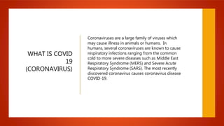 WHAT IS COVID
19
(CORONAVIRUS)
Coronaviruses are a large family of viruses which
may cause illness in animals or humans. In
humans, several coronaviruses are known to cause
respiratory infections ranging from the common
cold to more severe diseases such as Middle East
Respiratory Syndrome (MERS) and Severe Acute
Respiratory Syndrome (SARS). The most recently
discovered coronavirus causes coronavirus disease
COVID-19.
 