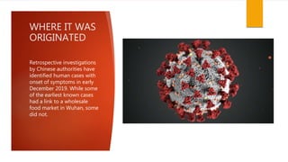 WHERE IT WAS
ORIGINATED
Retrospective investigations
by Chinese authorities have
identified human cases with
onset of symptoms in early
December 2019. While some
of the earliest known cases
had a link to a wholesale
food market in Wuhan, some
did not.
 