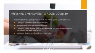PREVENTIVE MEASURESS TO AVOID COVID 19
The most effective ways to protect yourself and others against COVID-19 are to:
 Clean your hands frequently and thoroughly
 Avoid touching your eyes, mouth and nose
 Cover your cough with the bend of elbow or tissue. If a tissue is used, discard it
immediately and wash your hands.
 Maintain a distance of at least 1 metre from others.
 