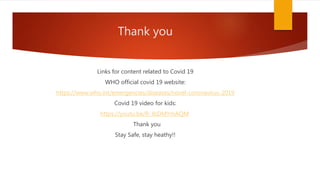 Thank you
Links for content related to Covid 19
WHO official covid 19 website:
https://www.who.int/emergencies/diseases/novel-coronavirus-2019
Covid 19 video for kids:
https://youtu.be/R-JbDMYmAQM
Thank you
Stay Safe, stay heathy!!
 