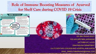 DR. SIBA PRASAD ROUT
M.D (AYU.)IPGT&RA, JAMNAGAR
LECTURER (I/C, H.O.D)
DRAVYAGUNA DEPARTMENT
K.A.T.S GOVT.AYU. COLLEGE AND HOSPITAL,ANKUSHPUR
EMAIL_DRROUT.SIBAPRASAD@GMAIL.COM
Role of Immune Boosting Measures of Ayurved
for Shelf Care during COVID 19 Crisis
 