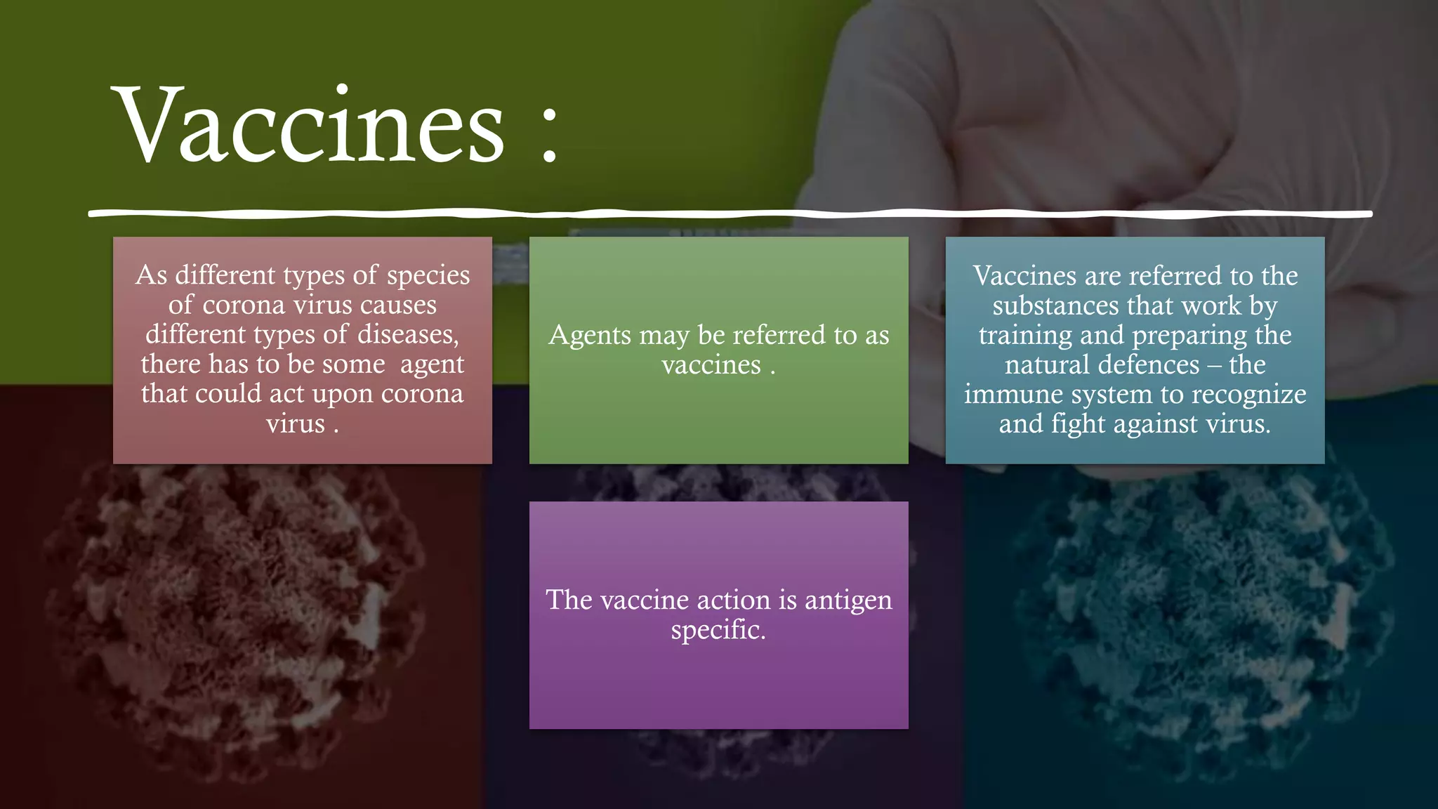 Vaccines :
As different types of species
of corona virus causes
different types of diseases,
there has to be some agent
that could act upon corona
virus .
Agents may be referred to as
vaccines .
Vaccines are referred to the
substances that work by
training and preparing the
natural defences – the
immune system to recognize
and fight against virus.
The vaccine action is antigen
specific.
 