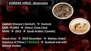 CORONA VIRUS : Reservoirs
Zoonoti Disease ( Animal's  Human)
SARS  2003  China ( Civat Cats)
MERS  2012  Saudi Arabia ( Camels)
Noval nCov  2019 December  Wuhan, Hubei
Province of China ( ? Animal )  Seafood and wild
Animal market.
 