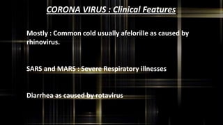 CORONA VIRUS : Clinical Features
Mostly : Common cold usually afelorille as caused by
rhinovirus.
SARS and MARS : Severe Respiratory illnesses
Diarrhea as caused by rotavirus
 