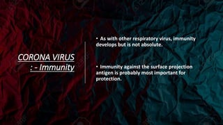 CORONA VIRUS
: - Immunity
• As with other respiratory virus, immunity
develops but is not absolute.
• Immunity against the surface projection
antigen is probably most important for
protection.
 