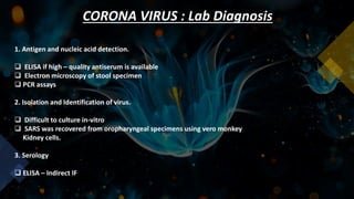CORONA VIRUS : Lab Diagnosis
1. Antigen and nucleic acid detection.
 ELISA if high – quality antiserum is available
 Electron microscopy of stool specimen
 PCR assays
2. Isolation and Identification of virus.
 Difficult to culture in-vitro
 SARS was recovered from oropharyngeal specimens using vero monkey
Kidney cells.
3. Serology
 ELISA – Indirect IF
 