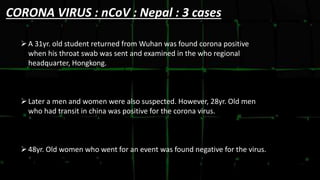 CORONA VIRUS : nCoV : Nepal : 3 cases
A 31yr. old student returned from Wuhan was found corona positive
when his throat swab was sent and examined in the who regional
headquarter, Hongkong.
Later a men and women were also suspected. However, 28yr. Old men
who had transit in china was positive for the corona virus.
48yr. Old women who went for an event was found negative for the virus.
 