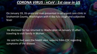 CORONA VIRUS : nCoV : 1st case in US
On January 19, 35-years-old man presented to an urgent care clinic in
Snohomish County, Washington with 4 day h/o cough and subjective
fever
He disclosed he has returned to Washington on January 15 after
traveling to visit family in Wuhan.
He said he had seen the health alert systems from CDC regarding
symptoms of the disease.
 