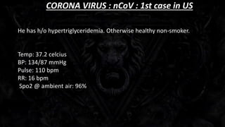 CORONA VIRUS : nCoV : 1st case in US
He has h/o hypertriglyceridemia. Otherwise healthy non-smoker.
Temp: 37.2 celcius
BP: 134/87 mmHg
Pulse: 110 bpm
RR: 16 bpm
Spo2 @ ambient air: 96%
 