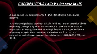 CORONA VIRUS : nCoV : 1st case in US
A rapid nucleic acid amplification test (NAAT) for influenza A and B was
negative.
A nasopharyngeal swab specimen was obtained and sent for detection of viral
respiratory pathogens by NAAT; this was reported back within 48 hours as
negative for all pathogens tested, including influenza A and B, parainfluenza,
respiratory syncytial virus, rhinovirus, adenovirus, and four common
coronavirus strains known to cause illness in humans (HKU1, NL63, 229E, and
OC43).
 