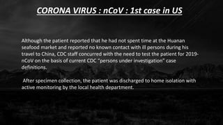 CORONA VIRUS : nCoV : 1st case in US
Although the patient reported that he had not spent time at the Huanan
seafood market and reported no known contact with ill persons during his
travel to China, CDC staff concurred with the need to test the patient for 2019-
nCoV on the basis of current CDC “persons under investigation” case
definitions.
After specimen collection, the patient was discharged to home isolation with
active monitoring by the local health department.
 
