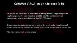 CORONA VIRUS : nCoV : 1st case in US
On January 20, 2020, the CDC confirmed that the patient’s nasopharyngeal and
oropharyngeal swabs tested positive for 2019-nCoV by real-time reverse-
transcriptase–polymerase-chain-reaction (rRT-PCR) assay.
On admission, the patient reported persistent dry cough and a 2-day history of
nausea and vomiting; he reported that he had no shortness of breath or chest pain.
Vital signs were within normal ranges
 