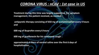 CORONA VIRUS : nCoV : 1st case in US
Treatment during this time was largely supportive. For symptom
management, the patient received, as needed,
antipyretic therapy consisting of 650 mg of acetaminophen every 4 hours
and
600 mg of ibuprofen every 6 hours
600 mg of guaifenesin for his continued cough
approximately 6 liters of normal saline over the first 6 days of
hospitalization.
 