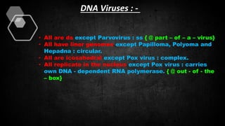 DNA Viruses : -
• All are ds except Parvovirus : ss { @ part – of – a – virus}
• All have liner genomes except Papilloma, Polyoma and
Hepadna : circular.
• All are icosahedral except Pox virus : complex.
• All replicate in the nucleus except Pox virus : carries
own DNA - dependent RNA polymerase. { @ out - of - the
– box}
 