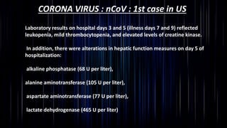 CORONA VIRUS : nCoV : 1st case in US
Laboratory results on hospital days 3 and 5 (illness days 7 and 9) reflected
leukopenia, mild thrombocytopenia, and elevated levels of creatine kinase.
In addition, there were alterations in hepatic function measures on day 5 of
hospitalization:
alkaline phosphatase (68 U per liter),
alanine aminotransferase (105 U per liter),
aspartate aminotransferase (77 U per liter),
lactate dehydrogenase (465 U per liter)
 