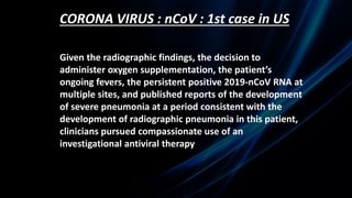 CORONA VIRUS : nCoV : 1st case in US
Given the radiographic findings, the decision to
administer oxygen supplementation, the patient’s
ongoing fevers, the persistent positive 2019-nCoV RNA at
multiple sites, and published reports of the development
of severe pneumonia at a period consistent with the
development of radiographic pneumonia in this patient,
clinicians pursued compassionate use of an
investigational antiviral therapy
 