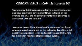 CORONA VIRUS : nCoV : 1st case in US
Treatment with intravenous remdesivir (a novel nucleotide
analogue prodrug in development) was initiated on the
evening of day 7, and no adverse events were observed in
association with the infusion.
Vancomycin was discontinued on the evening of day 7, and
cefepime was discontinued on the following day, after serial
negative procalcitonin levels and negative nasal PCR testing
for methicillin-resistant Staphylococcus aureus.
 
