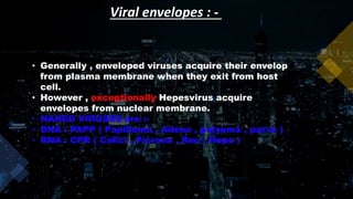 Viral envelopes : -
• Generally , enveloped viruses acquire their envelop
from plasma membrane when they exit from host
cell.
• However , exceptionally Hepesvirus acquire
envelopes from nuclear membrane.
• NAKED VIRUSES are :-
• DNA : PAPP ( Papilloma , Adeno , polyoma , parvo )
• RNA : CPR ( Calici , Picrona , Reo ; Hepe )
 