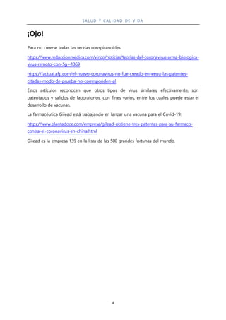 SA LUD Y CA LI DA D DE VI DA
4
¡Ojo!
Para no creerse todas las teorías conspiranoides:
https://www.redaccionmedica.com/virico/noticias/teorias-del-coronavirus-arma-biologica-
virus-remoto-con-5g--1369
https://factual.afp.com/el-nuevo-coronavirus-no-fue-creado-en-eeuu-las-patentes-
citadas-modo-de-prueba-no-corresponden-al
Estos artículos reconocen que otros tipos de virus similares, efectivamente, son
patentados y salidos de laboratorios, con fines varios, entre los cuales puede estar el
desarrollo de vacunas.
La farmacéutica Gilead está trabajando en lanzar una vacuna para el Covid-19:
https://www.plantadoce.com/empresa/gilead-obtiene-tres-patentes-para-su-farmaco-
contra-el-coronavirus-en-china.html
Gilead es la empresa 139 en la lista de las 500 grandes fortunas del mundo.
 