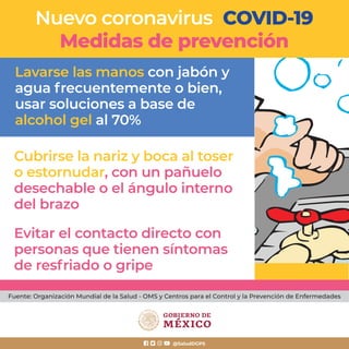 Lavarse las manos con jabón y
agua frecuentemente o bien,
usar soluciones a base de
alcohol gel al 70%
Cubrirse la nariz y boca al toser
o estornudar, con un pañuelo
desechable o el ángulo interno
del brazo
Evitar el contacto directo con
personas que tienen síntomas
de resfriado o gripe
Nuevo coronavirus COVID-19
Medidas de prevención
@SaludDGPS
Fuente: Organización Mundial de la Salud - OMS y Centros para el Control y la Prevención de Enfermedades
 