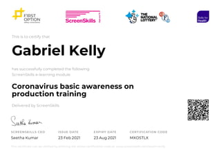 This is to certify that
Gabriel Kelly
has successfully completed the following
ScreenSkills e-learning module
Coronavirus basic awareness on
production training
Delivered by ScreenSkills
SCREENSKILLS CEO
Seetha Kumar
ISSUE DATE
23 Feb 2021
EXPIRY DATE
23 Aug 2021
CERTIFICATION CODE
MXOSTLX
This certificate can be verified by entering the above certification code at: www.screenskills.com/exam-verify
 