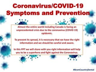 Coronavirus/COVID-19
Symptoms and Prevention
Almost the entire world including Canada is facing an
unprecedented crisis due to the coronavirus (COVID 19)
epidemic.
To prevent its spread, it is necessary that we have the right
information and we should be careful and aware.
In this PPT we will share with you right information will help
you to be a superhero and fight against the Coronavirus.
#BramCountryDental
 