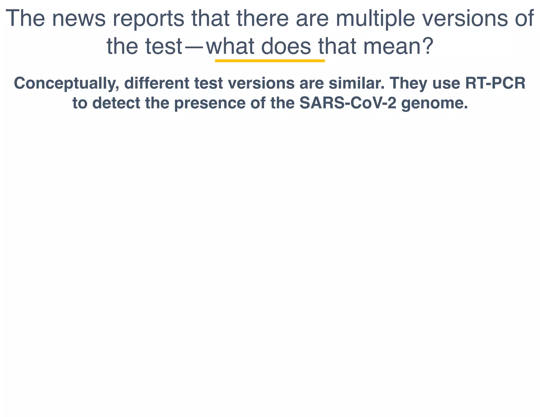 The news reports that there are multiple versions of
the test—what does that mean?
Conceptually, different test versions are similar. They use RT-PCR
to detect the presence of the SARS-CoV-2 genome.
 