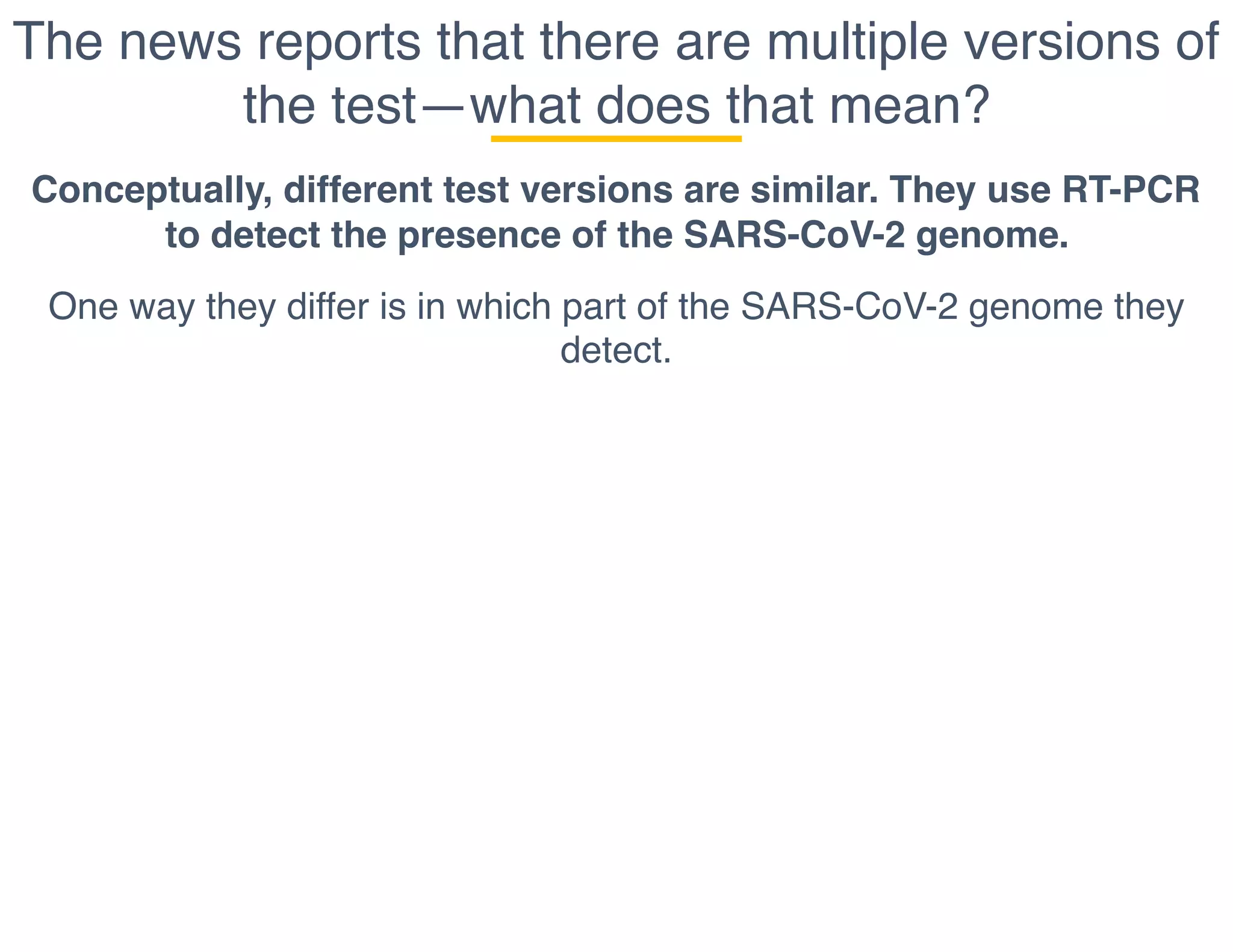 The news reports that there are multiple versions of
the test—what does that mean?
Conceptually, different test versions are similar. They use RT-PCR
to detect the presence of the SARS-CoV-2 genome.
One way they differ is in which part of the SARS-CoV-2 genome they
detect.
 