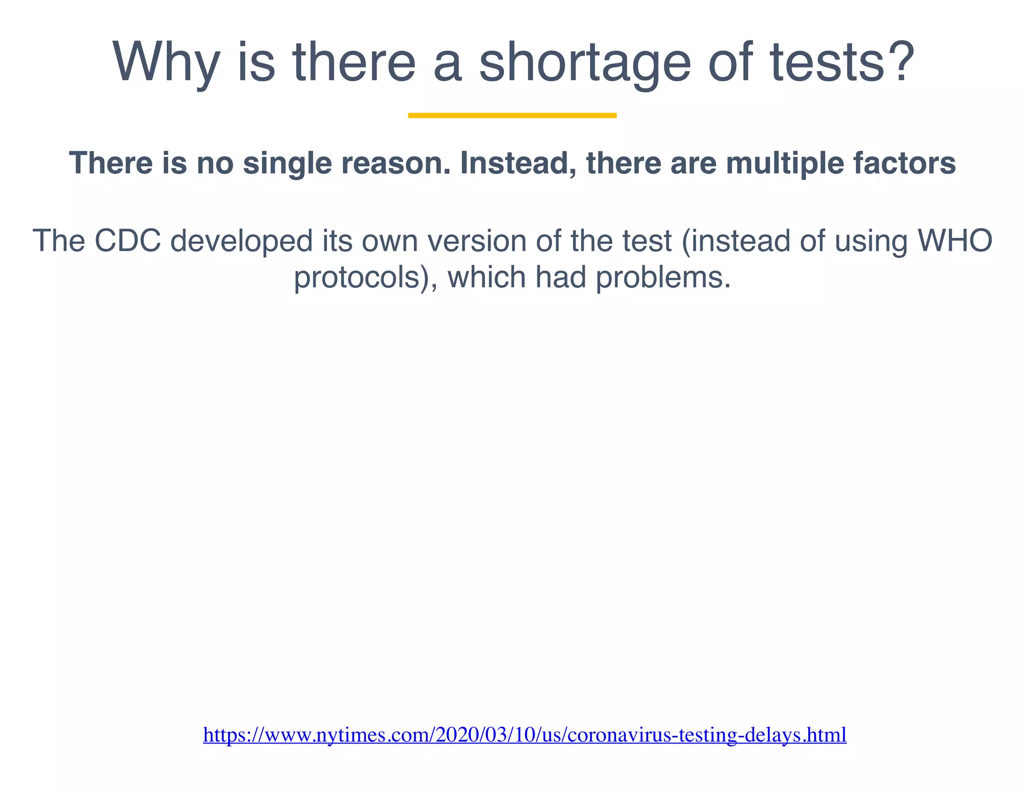 Why is there a shortage of tests?
There is no single reason. Instead, there are multiple factors
The CDC developed its own version of the test (instead of using WHO
protocols), which had problems.
https://www.nytimes.com/2020/03/10/us/coronavirus-testing-delays.html
 