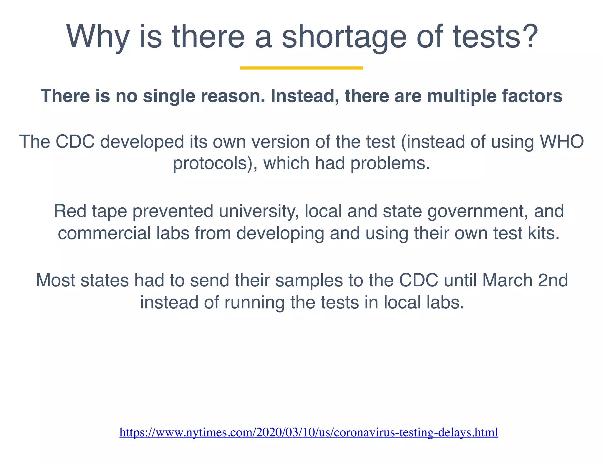 Why is there a shortage of tests?
There is no single reason. Instead, there are multiple factors
The CDC developed its own version of the test (instead of using WHO
protocols), which had problems.
Most states had to send their samples to the CDC until March 2nd
instead of running the tests in local labs.
Red tape prevented university, local and state government, and
commercial labs from developing and using their own test kits.
https://www.nytimes.com/2020/03/10/us/coronavirus-testing-delays.html
 