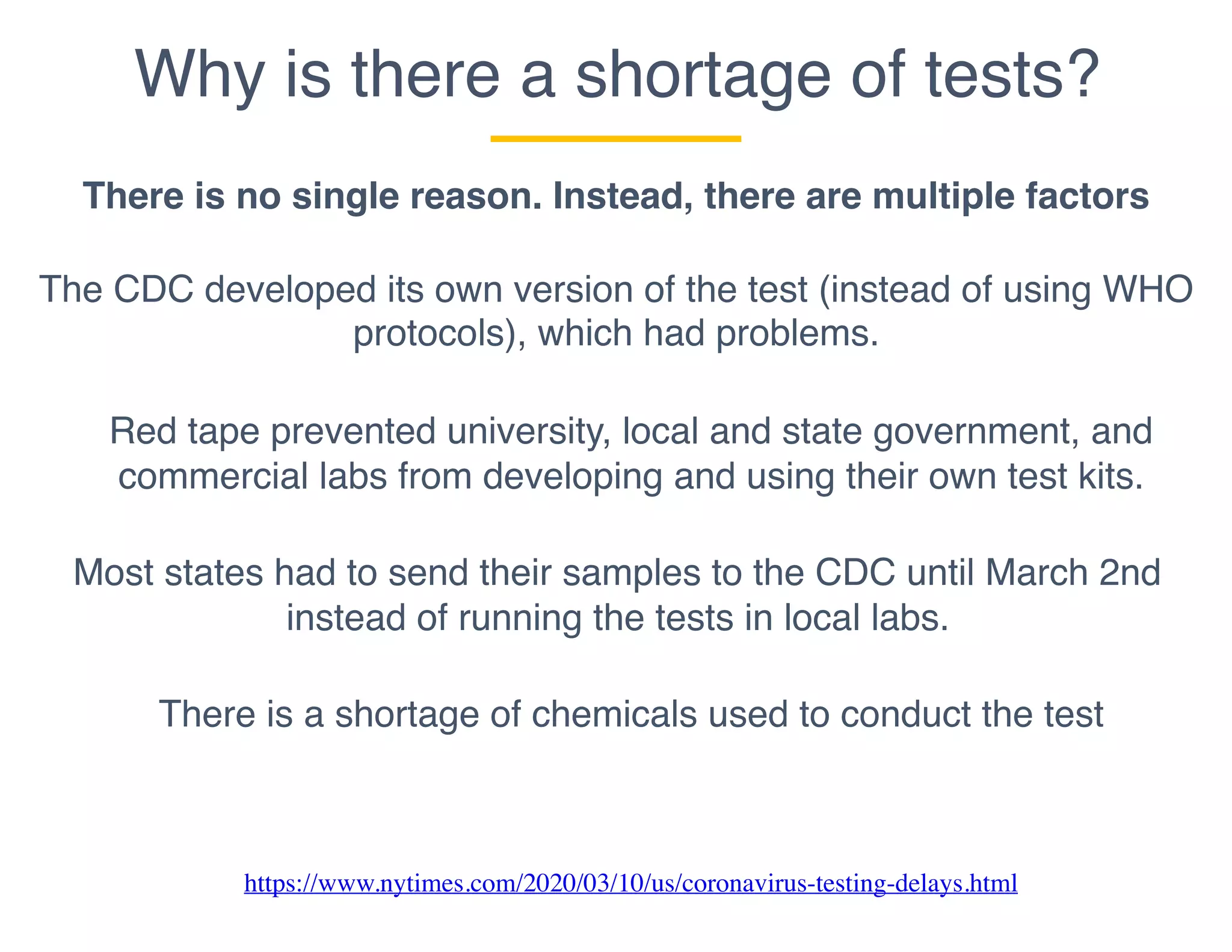 Why is there a shortage of tests?
There is no single reason. Instead, there are multiple factors
The CDC developed its own version of the test (instead of using WHO
protocols), which had problems.
Most states had to send their samples to the CDC until March 2nd
instead of running the tests in local labs.
There is a shortage of chemicals used to conduct the test
Red tape prevented university, local and state government, and
commercial labs from developing and using their own test kits.
https://www.nytimes.com/2020/03/10/us/coronavirus-testing-delays.html
 