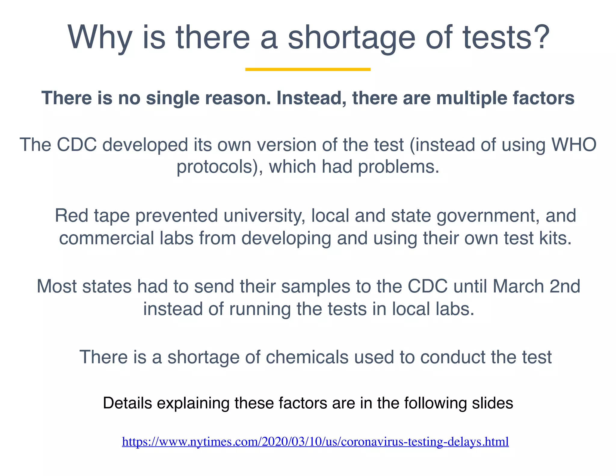 Why is there a shortage of tests?
There is no single reason. Instead, there are multiple factors
The CDC developed its own version of the test (instead of using WHO
protocols), which had problems.
Most states had to send their samples to the CDC until March 2nd
instead of running the tests in local labs.
There is a shortage of chemicals used to conduct the test
Red tape prevented university, local and state government, and
commercial labs from developing and using their own test kits.
Details explaining these factors are in the following slides
https://www.nytimes.com/2020/03/10/us/coronavirus-testing-delays.html
 