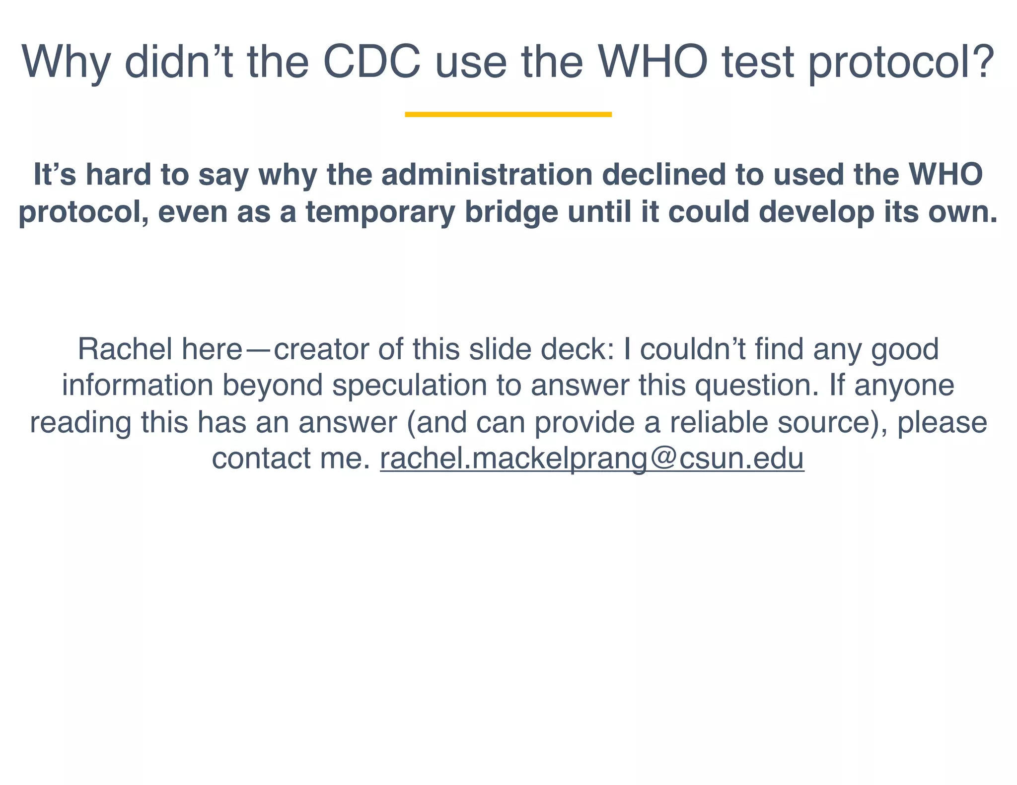 Why didn’t the CDC use the WHO test protocol?
It’s hard to say why the administration declined to used the WHO
protocol, even as a temporary bridge until it could develop its own.
Rachel here—creator of this slide deck: I couldn’t find any good
information beyond speculation to answer this question. If anyone
reading this has an answer (and can provide a reliable source), please
contact me. rachel.mackelprang@csun.edu
 