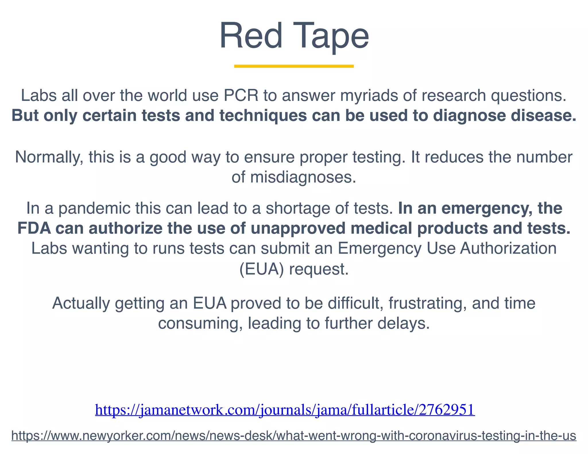 Red Tape
Labs all over the world use PCR to answer myriads of research questions.
But only certain tests and techniques can be used to diagnose disease.
Normally, this is a good way to ensure proper testing. It reduces the number
of misdiagnoses.
In a pandemic this can lead to a shortage of tests. In an emergency, the
FDA can authorize the use of unapproved medical products and tests.
Labs wanting to runs tests can submit an Emergency Use Authorization
(EUA) request.
Actually getting an EUA proved to be difficult, frustrating, and time
consuming, leading to further delays.
https://jamanetwork.com/journals/jama/fullarticle/2762951
https://www.newyorker.com/news/news-desk/what-went-wrong-with-coronavirus-testing-in-the-us
 