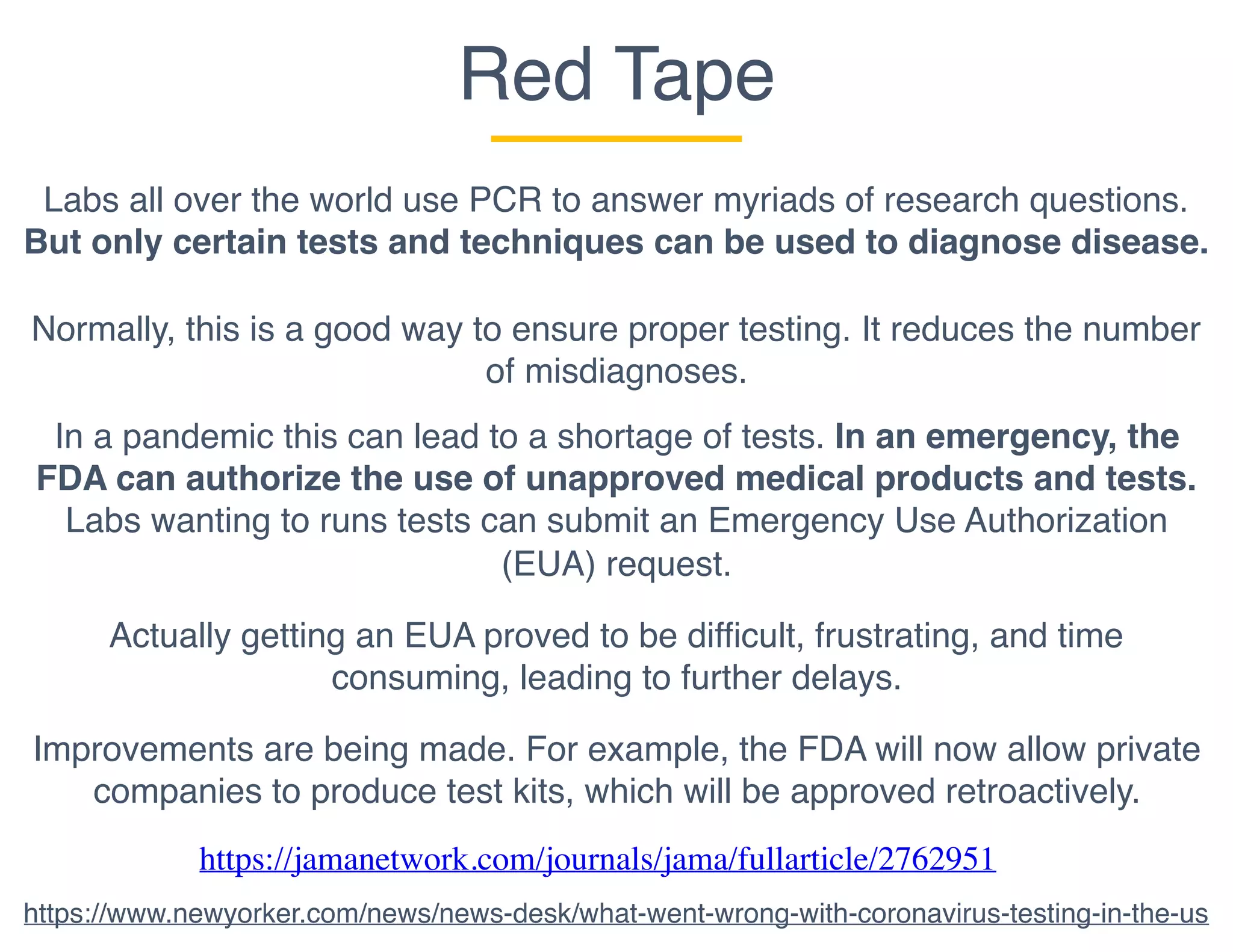 Red Tape
Labs all over the world use PCR to answer myriads of research questions.
But only certain tests and techniques can be used to diagnose disease.
Normally, this is a good way to ensure proper testing. It reduces the number
of misdiagnoses.
In a pandemic this can lead to a shortage of tests. In an emergency, the
FDA can authorize the use of unapproved medical products and tests.
Labs wanting to runs tests can submit an Emergency Use Authorization
(EUA) request.
Actually getting an EUA proved to be difficult, frustrating, and time
consuming, leading to further delays.
https://jamanetwork.com/journals/jama/fullarticle/2762951
https://www.newyorker.com/news/news-desk/what-went-wrong-with-coronavirus-testing-in-the-us
Improvements are being made. For example, the FDA will now allow private
companies to produce test kits, which will be approved retroactively.
 