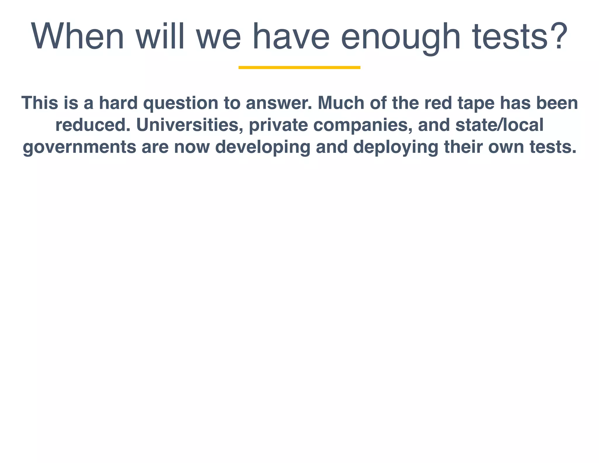 When will we have enough tests?
This is a hard question to answer. Much of the red tape has been
reduced. Universities, private companies, and state/local
governments are now developing and deploying their own tests.
 