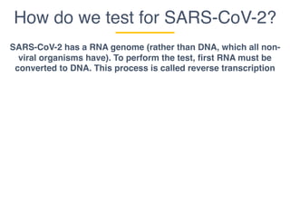 How do we test for SARS-CoV-2?
SARS-CoV-2 has a RNA genome (rather than DNA, which all non-
viral organisms have). To perform the test, first RNA must be
converted to DNA. This process is called reverse transcription
 